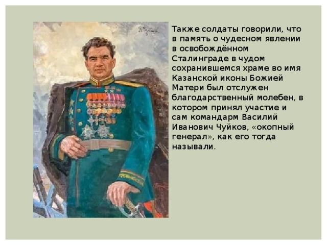 Также солдаты говорили, что в память о чудесном явлении в освобождённом Сталинграде в чудом сохранившемся храме во имя Казанской иконы Божией Матери был отслужен благодарственный молебен, в котором принял участие и сам командарм Василий Иванович Чуйков, «окопный генерал», как его тогда называли. 