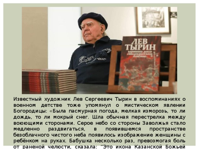 Известный художник Лев Сергеевич Тырин в воспоминаниях о военном детстве тоже упомянул о мистическом явлении Богородицы: «Была пасмурная погода, мелкая изморозь, то ли дождь, то ли мокрый снег. Шла обычная перестрелка между воюющими сторонами. Серое небо со стороны Заволжья стало медленно раздвигаться, в появившемся пространстве безоблачного чистого неба появилось изображение женщины с ребёнком на руках. Бабушка несколько раз, превозмогая боль от раненой челюсти, сказала: “Это икона Казанской Божьей Матери”. 