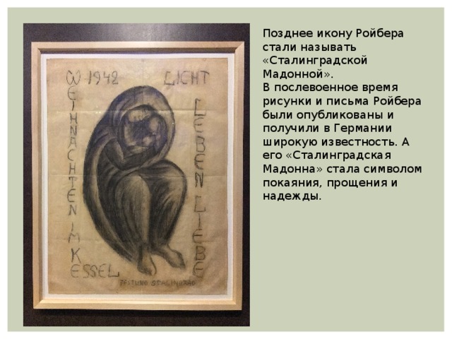 Позднее икону Ройбера стали называть «Сталинградской Мадонной». В послевоенное время рисунки и письма Ройбера были опубликованы и получили в Германии широкую известность. А его «Сталинградская Мадонна» стала символом покаяния, прощения и надежды. 