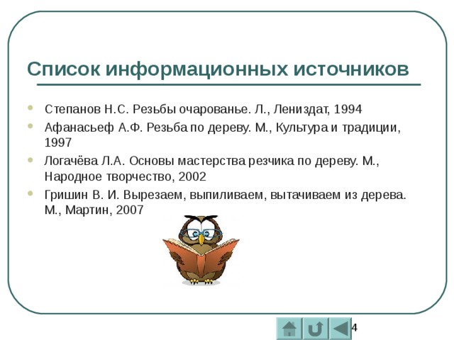 Список информационных источников Степанов Н.С. Резьбы очарованье. Л., Лениздат, 1994 Афанасьеф А.Ф. Резьба по дереву. М., Культура и традиции, 1997 Логачёва Л.А. Основы мастерства резчика по дереву. М., Народное творчество, 2002 Гришин В. И. Вырезаем, выпиливаем, вытачиваем из дерева. М., Мартин, 2007  