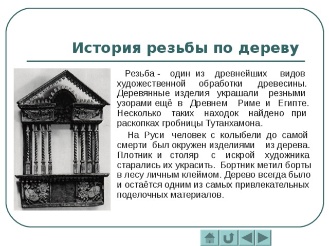 История резьбы по дереву  Резьба - один из древнейших видов художественной обработки древесины. Деревянные изделия украшали резными узорами ещё в Древнем Риме и Египте. Несколько таких находок найдено при раскопках гробницы Тутанхамона.  На Руси человек с колыбели до самой смерти был окружен изделиями из дерева. Плотник и столяр с искрой художника старались их украсить. Бортник метил борты в лесу личным клеймом. Дерево всегда было и остаётся одним из самых привлекательных поделочных материалов. 