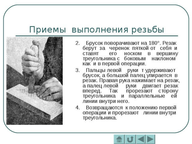 2. Брусок поворачивают на 180°. Резак берут за черенок пяткой от себя и ставят его носком в вершину треугольника с боковым наклоном как и в первой операции. 3. Пальцы левой руки т удерживают брусок, а большой палец упирается в резак. Правая рука нажимает на резак, а палец левой руки двигает резак вперед. Так прорезают сторону треугольника и параллельные ей линии внутри него. 4. Возвращаются к положению первой операции и прорезают линии внутри треугольника. 