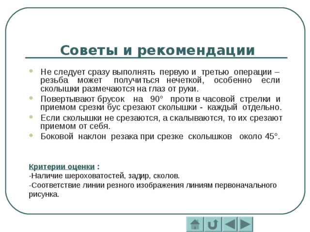 Советы и рекомендации Не следует сразу выполнять первую и третью операции – резьба может получиться нечеткой, особенно если сколышки размечаются на глаз от руки. Повертывают брусок на 90° проти в часовой стрелки и приемом срезки бус срезают сколышки - каждый отдельно. Если сколышки не срезаются, а скалываются, то их срезают приемом от себя. Боковой наклон резака при срезке сколышков около 45°. Критерии оценки : -Наличие шероховатостей, задир, сколов. -Соответствие линии резного изображения линиям первоначального рисунка. 