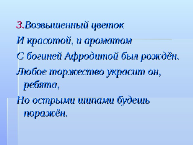 3. B озвышенный цветок И красотой, и ароматом С богиней Афродитой был рождён. Любое торжество украсит он, ребята, Но острыми шипами будешь поражён. 