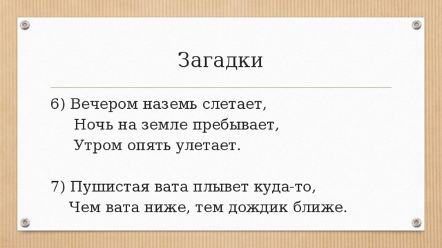 Загадки 6) Вечером наземь слетает,  Ночь на земле пребывает,  Утром опять улетает. 7) Пушистая вата плывет куда-то,  Чем вата ниже, тем дождик ближе.