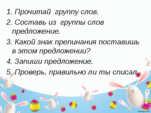 1. Прочитай группу слов. 2. Составь из группы слов предложение. 3. Какой знак препинания поставишь в этом предложении? 4. Запиши предложение. 5. Проверь, правильно ли ты списал.  