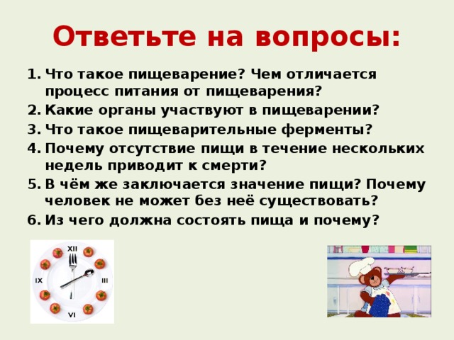 Ответьте на вопросы: Что такое пищеварение? Чем отличается процесс питания от пищеварения? Какие органы участвуют в пищеварении? Что такое пищеварительные ферменты? Почему отсутствие пищи в течение нескольких недель приводит к смерти? В чём же заключается значение пищи? Почему человек не может без неё существовать? Из чего должна состоять пища и почему? 