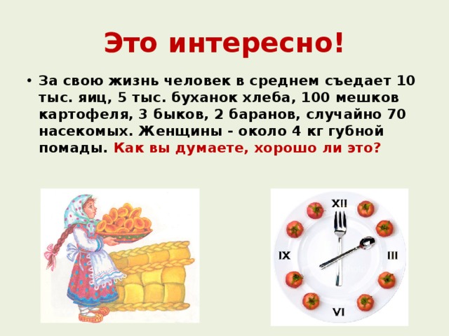 Это интересно! За свою жизнь человек в среднем съедает 10 тыс. яиц, 5 тыс. буханок хлеба, 100 мешков картофеля, 3 быков, 2 баранов, случайно 70 насекомых. Женщины - около 4 кг губной помады. Как вы думаете, хорошо ли это?   