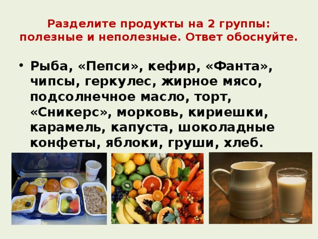 Разделите продукты на 2 группы: полезные и неполезные. Ответ обоснуйте. Рыба, «Пепси», кефир, «Фанта», чипсы, геркулес, жирное мясо, подсолнечное масло, торт, «Сникерс», морковь, кириешки, карамель, капуста, шоколадные конфеты, яблоки, груши, хлеб.  