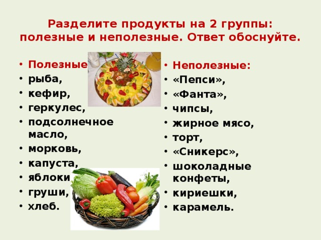 Разделите продукты на 2 группы: полезные и неполезные. Ответ обоснуйте. Полезные: рыба, кефир, геркулес, подсолнечное масло, морковь, капуста, яблоки, груши, хлеб. Неполезные: «Пепси», «Фанта», чипсы, жирное мясо, торт, «Сникерс», шоколадные конфеты, кириешки, карамель. 