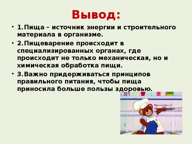 Вывод: 1.  Пища – источник энергии и строительного материала в организме. 2.  Пищеварение происходит в специализированных органах, где происходит не только механическая, но и химическая обработка пищи. 3.  Важно придерживаться принципов правильного питания, чтобы пища приносила больше пользы здоровью.  