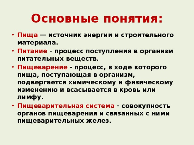 Основные понятия: Пища — источник энергии и строительного материала. Питание - процесс поступления в организм питательных веществ. Пищеварение - процесс, в ходе которого пища, поступающая в организм, подвергается химическому и физическому изменению и всасывается в кровь или лимфу. Пищеварительная система - совокупность органов пищеварения и связанных с ними пищеварительных желез.  