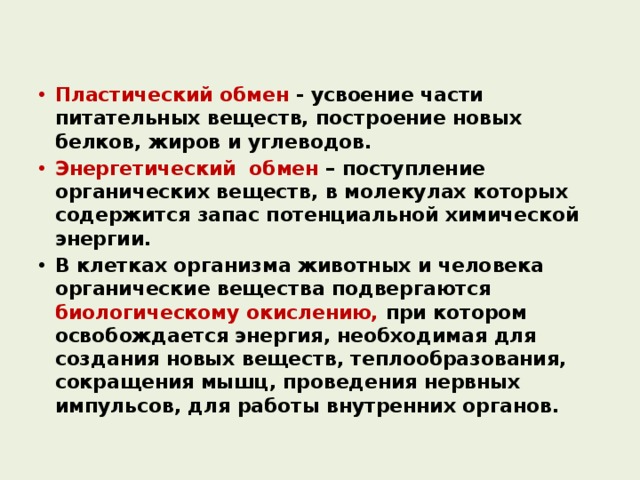 Пластический обмен - усвоение части питательных веществ, построение новых белков, жиров и углеводов. Энергетический обмен – поступление органических веществ, в молекулах которых содержится запас потенциальной химической энергии. В клетках организма животных и человека органические вещества подвергаются биологическому окислению, при котором освобождается энергия, необходимая для создания новых веществ, теплообразования, сокращения мышц, проведения нервных импульсов, для работы внутренних органов. 