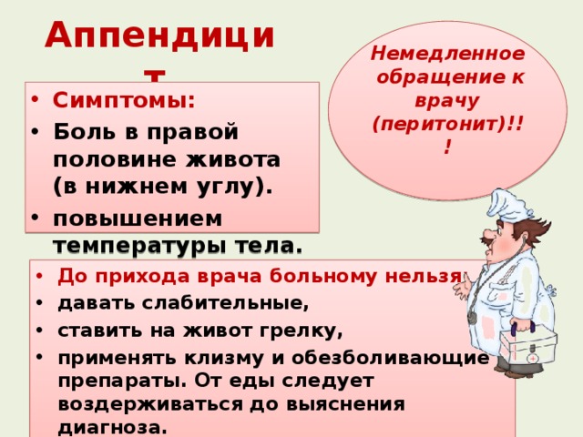 Аппендицит Немедленное обращение к врачу (перитонит)!!!  Симптомы: Боль в правой половине живота (в нижнем углу). повышением температуры тела.  До прихода врача больному нельзя: давать слабительные, ставить на живот грелку, применять клизму и обезболивающие препараты. От еды следует воздерживаться до выяснения диагноза. 