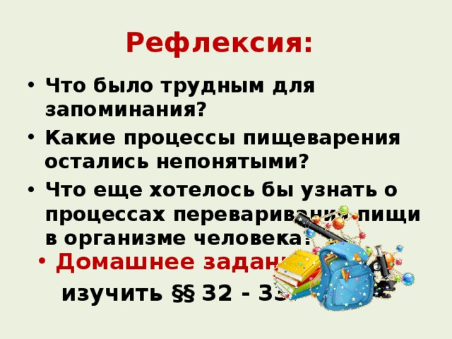 Рефлексия: Что было трудным для запоминания? Какие процессы пищеварения остались непонятыми? Что еще хотелось бы узнать о процессах переваривания пищи в организме человека? Домашнее задание:  изучить §§ 32 - 33. 