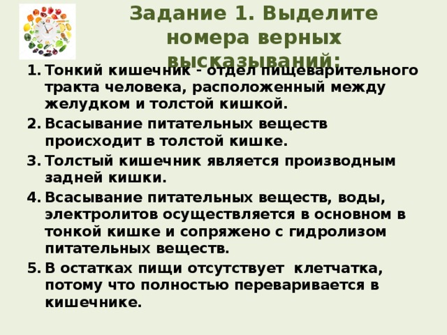 Задание 1. Выделите номера верных высказываний: Тонкий кишечник - отдел пищеварительного тракта человека, расположенный между желудком и толстой кишкой. Всасывание питательных веществ происходит в толстой кишке. Толстый кишечник является производным задней кишки. Всасывание питательных веществ, воды, электролитов осуществляется в основном в тонкой кишке и сопряжено с гидролизом питательных веществ. В остатках пищи отсутствует клетчатка, потому что полностью переваривается в кишечнике.  