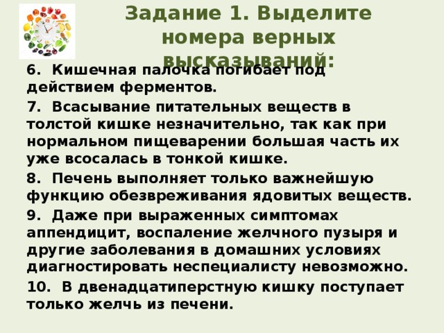 Задание 1. Выделите номера верных высказываний: 6. Кишечная палочка погибает под действием ферментов. 7. Всасывание питательных веществ в толстой кишке незначительно, так как при нормальном пищеварении большая часть их уже всосалась в тонкой кишке. 8. Печень выполняет только важнейшую функцию обезвреживания ядовитых веществ. 9. Даже при выраженных симптомах аппендицит, воспаление желчного пузыря и другие заболевания в домашних условиях диагностировать неспециалисту невозможно. 10. В двенадцатиперстную кишку поступает только желчь из печени.  