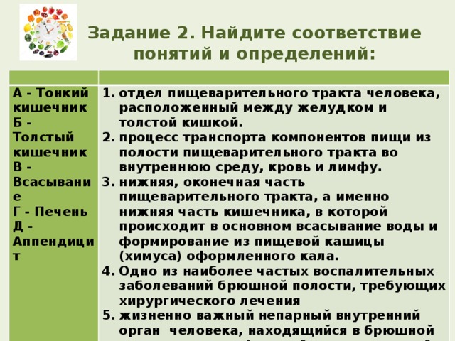 Задание 2. Найдите соответствие понятий и определений:     А - Тонкий кишечник Б - Толстый кишечник отдел пищеварительного тракта человека, расположенный между желудком и толстой кишкой. процесс транспорта компонентов пищи из полости пищеварительного тракта во внутреннюю среду, кровь и лимфу. нижняя, оконечная часть пищеварительного тракта, а именно нижняя часть кишечника, в которой происходит в основном всасывание воды и формирование из пищевой кашицы (химуса) оформленного кала. Одно из наиболее частых воспалительных заболеваний брюшной полости, требующих хирургического лечения жизненно важный непарный внутренний орган  человека, находящийся в брюшной полости под диафрагмой и выполняющий большое количество различных физиологических функций. В - Всасывание Г - Печень Д - Аппендицит 
