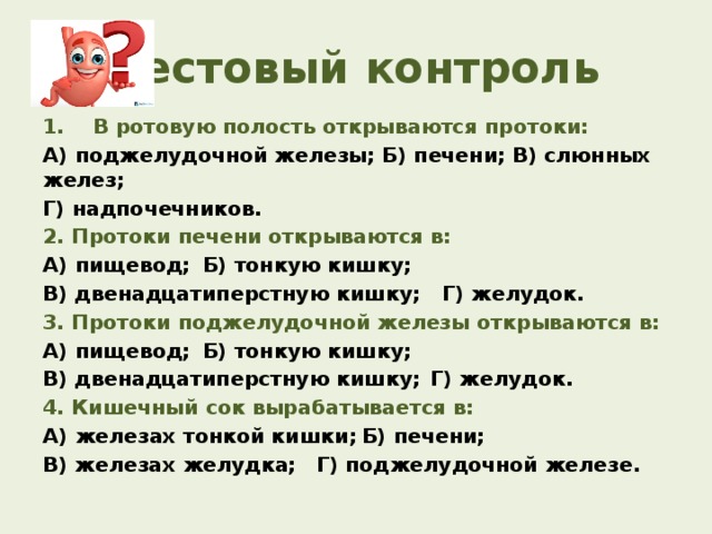 Тестовый контроль 1. В ротовую полость открываются протоки: А) поджелудочной железы; Б) печени; В) слюнных желез; Г) надпочечников. 2. Протоки печени открываются в: А) пищевод;  Б) тонкую кишку; В) двенадцатиперстную кишку; Г) желудок. 3. Протоки поджелудочной железы открываются в: А) пищевод;  Б) тонкую кишку;  В) двенадцатиперстную кишку;  Г) желудок. 4. Кишечный сок вырабатывается в: А) железах тонкой кишки;  Б) печени; В) железах желудка;  Г) поджелудочной железе.  