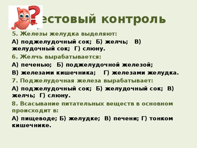 Тестовый контроль 5. Железы желудка выделяют: А) поджелудочный сок; Б) желчь; В) желудочный сок; Г) слюну. 6. Желчь вырабатывается: А) печенью;  Б) поджелудочной железой; В) железами кишечника;  Г) железами желудка. 7. Поджелудочная железа вырабатывает: А) поджелудочный сок; Б) желудочный сок; В) желчь; Г) слюну. 8. Всасывание питательных веществ в основном происходит в: А) пищеводе; Б) желудке; В) печени; Г) тонком кишечнике.  