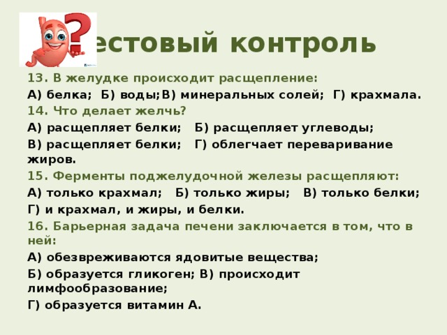 Тестовый контроль 13. В желудке происходит расщепление: А) белка; Б) воды;  В) минеральных солей; Г) крахмала. 14. Что делает желчь? А) расщепляет белки; Б) расщепляет углеводы; В) расщепляет белки; Г) облегчает переваривание жиров. 15. Ферменты поджелудочной железы расщепляют: А) только крахмал;  Б) только жиры; В) только белки; Г) и крахмал, и жиры, и белки. 16. Барьерная задача печени заключается в том, что в ней: А) обезвреживаются ядовитые вещества; Б) образуется гликоген; В) происходит лимфообразование; Г) образуется витамин А.  