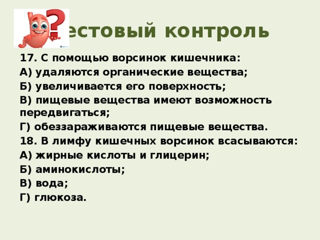 Тестовый контроль 17. С помощью ворсинок кишечника: А) удаляются органические вещества; Б) увеличивается его поверхность; В) пищевые вещества имеют возможность передвигаться; Г) обеззараживаются пищевые вещества. 18. В лимфу кишечных ворсинок всасываются: А) жирные кислоты и глицерин;   Б) аминокислоты; В) вода;      Г) глюкоза.   
