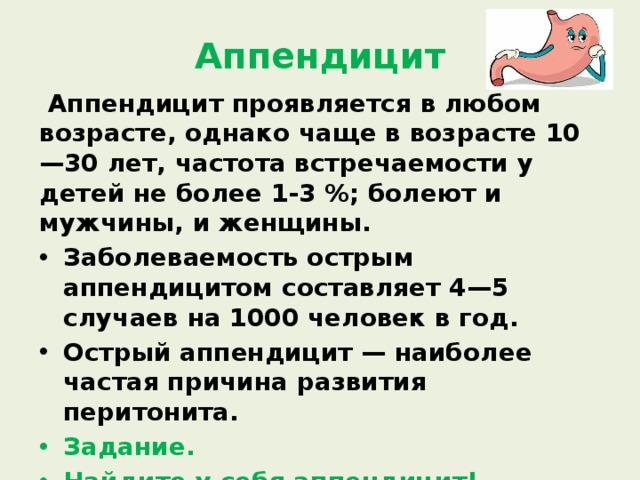 Аппендицит  Аппендицит проявляется в любом возрасте, однако чаще в возрасте 10—30 лет, частота встречаемости у детей не более 1-3 %; болеют и мужчины, и женщины. Заболеваемость острым аппендицитом составляет 4—5 случаев на 1000 человек в год. Острый аппендицит — наиболее частая причина развития перитонита. Задание. Найдите у себя аппендицит! Можно ли с ним бороться? 