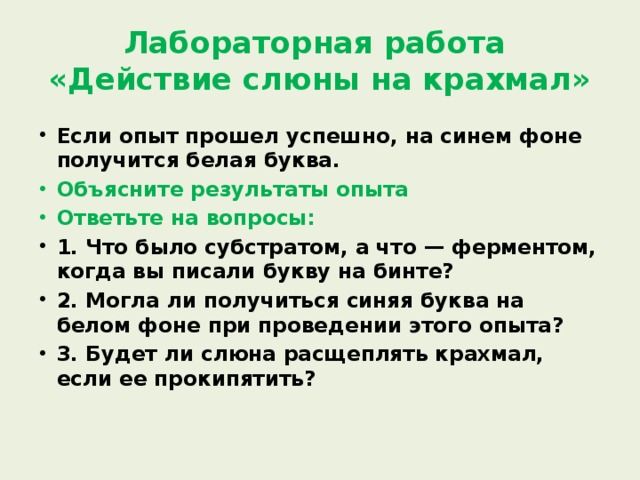 Лабораторная работа  «Действие слюны на крахмал» Если опыт прошел успешно, на синем фоне получится белая буква. Объясните результаты опыта Ответьте на вопросы: 1. Что было субстратом, а что — ферментом, когда вы писали букву на бинте? 2. Могла ли получиться синяя буква на белом фоне при проведении этого опыта? 3. Будет ли слюна расщеплять крахмал, если ее прокипятить? 