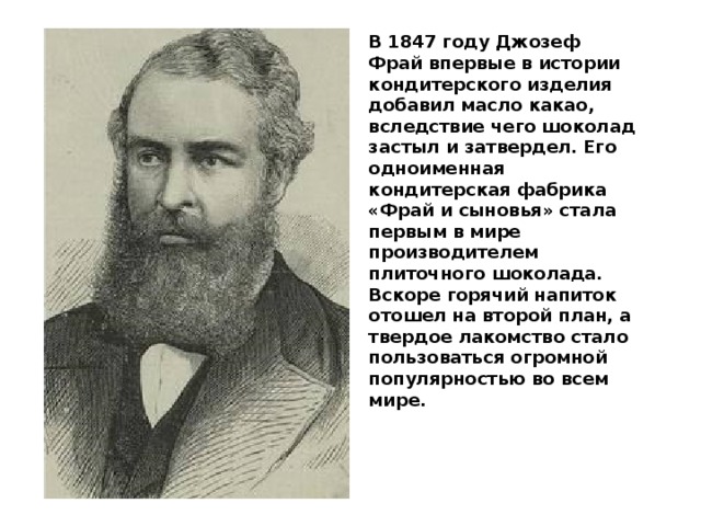 В 1847 году Джозеф Фрай впервые в истории кондитерского изделия добавил масло какао, вследствие чего шоколад застыл и затвердел. Его одноименная кондитерская фабрика «Фрай и сыновья» стала первым в мире производителем плиточного шоколада. Вскоре горячий напиток отошел на второй план, а твердое лакомство стало пользоваться огромной популярностью во всем мире. 