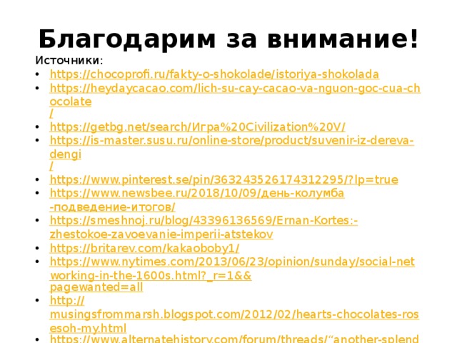 Благодарим за внимание! Источники: https:// chocoprofi.ru/fakty-o-shokolade/istoriya-shokolada https://heydaycacao.com/lich-su-cay-cacao-va-nguon-goc-cua-chocolate / https://getbg.net/search/ Игра%20 Civilization%20V / https://is-master.susu.ru/online-store/product/suvenir-iz-dereva-dengi / https://www.pinterest.se/pin/363243526174312295/? lp=true https://www.newsbee.ru/2018/10/09/ день- колумба -подведение-итогов / https://smeshnoj.ru/blog/43396136569/Ernan-Kortes:- zhestokoe-zavoevanie-imperii-atstekov https://britarev.com/kakaoboby1 / https://www.nytimes.com/2013/06/23/opinion/sunday/social-networking-in-the-1600s.html?_r=1&& pagewanted=all http:// musingsfrommarsh.blogspot.com/2012/02/hearts-chocolates-rosesoh-my.html https://www.alternatehistory.com/forum/threads/“another-splendid-mess-you-got-us-into-teddy-”.463662 / https:// eliseevna-50.livejournal.com/888463.html https:// myhistori.ru/blog/43652921900/SHokolad-v-SSSR?nr=1 