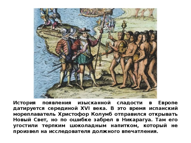 История появления изысканной сладости в Европе датируется серединой XVI века. В это время испанский мореплаватель Христофор Колумб отправился открывать Новый Свет, но по ошибке забрел в Никарагуа. Там его угостили терпким шоколадным напитком, который не произвел на исследователя должного впечатления. 