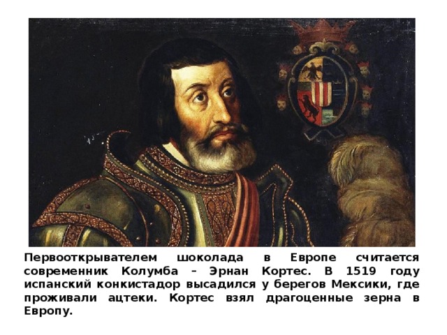 Первооткрывателем шоколада в Европе считается современник Колумба – Эрнан Кортес. В 1519 году испанский конкистадор высадился у берегов Мексики, где проживали ацтеки. Кортес взял драгоценные зерна в Европу. 