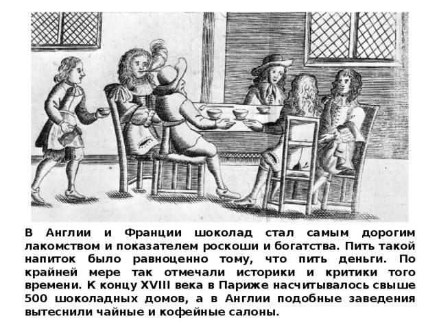 В Англии и Франции шоколад стал самым дорогим лакомством и показателем роскоши и богатства. Пить такой напиток было равноценно тому, что пить деньги. По крайней мере так отмечали историки и критики того времени. К концу XVIII века в Париже насчитывалось свыше 500 шоколадных домов, а в Англии подобные заведения вытеснили чайные и кофейные салоны. 