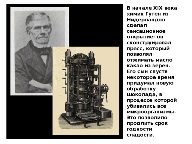 В начале XIX века химик Гутен из Нидерландов сделал сенсационное открытие: он сконструировал пресс, который позволял отжимать масло какао из зерен. Его сын спустя некоторое время придумал новую обработку шоколада, в процессе которой убивались все микроорганизмы. Это позволило продлить срок годности сладости. 