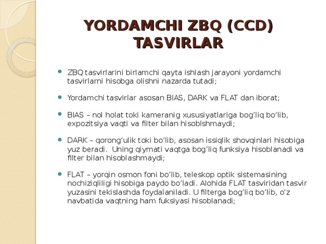 YORDAMCHI ZBQ (CCD) TASVIRLAR ZBQ tasvirlarini birlamchi qayta ishlash jarayoni yordamchi tasvirlarni hisobga olishni nazarda tutadi; Yordamchi tasvirlar asosan BIAS, DARK va FLAT dan iborat; BIAS – nol holat toki kameranig xususiyatlariga bog’liq bo’lib, expozitsiya vaqti va filter bilan hisoblshmaydi; DARK – qorong’ulik toki bo’lib, asosan issiqlik shovqinlari hisobiga yuz beradi. Uning qiymati vaqtga bog’liq funksiya hisoblanadi va filter bilan hisoblashmaydi; FLAT – yorqin osmon foni bo’lib, teleskop optik sistemasining nochiziqliligi hisobiga paydo bo’ladi. Alohida FLAT tasviridan tasvir yuzasini tekislashda foydalaniladi. U filterga bog’liq bo’lib, o’z navbatida vaqtning ham fuksiyasi hisoblanadi; 