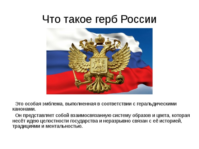 Что такое герб России  Это особая эмблема, выполненная в соответствии с геральдическими канонами.  Он представляет собой взаимосвязанную систему образов и цвета, которая несёт идею целостности государства и неразрывно связан с её историей, традициями и ментальностью. 
