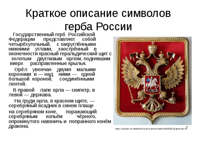 Краткое описание символов герба России  Государственный герб Российской Федерации представляет собой четырёхугольный, с закруглёнными нижними углами, заострённый в оконечности красный геральдический щит с золотым двуглавым орлом, поднявшим вверх расправленные крылья.  Орёл увенчан двумя малыми коронами и — над ними — одной большой короной, соединёнными лентой.  В правой лапе орла — скипетр, в левой — держава.  На груди орла, в красном щите, — серебряный всадник в синем плаще  на серебряном коне, поражающий серебряным копьём чёрного, опрокинутого навзничь и попранного конём дракона. https://yandex.ru/collections/user/uvarova-nadezhda2010-11/gerb-rossii / 
