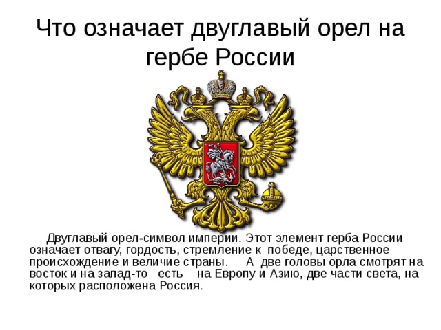 Что означает двуглавый орел на гербе России  Двуглавый орел-символ империи. Этот элемент герба России означает отвагу, гордость, стремление к победе, царственное происхождение и величие страны.  А две головы орла смотрят на восток и на запад-то есть на Европу и Азию, две части света, на которых расположена Россия. 