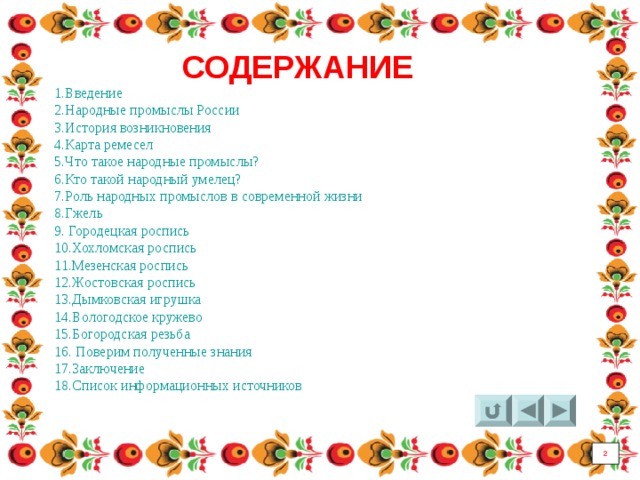 СОДЕРЖАНИЕ 1.Введение 2.Народные промыслы России 3.История возникновения 4.Карта ремесел 5.Что такое народные промыслы? 6.Кто такой народный умелец? 7.Роль народных промыслов в современной жизни 8.Гжель 9. Городецкая роспись 10.Хохломская роспись 11.Мезенская роспись 12.Жостовская роспись 13.Дымковская игрушка 14.Вологодское кружево 15.Богородская резьба 16. Поверим полученные знания 17.Заключение 18.Список информационных источников 2 2 