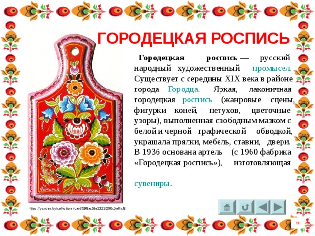 ГОРОДЕЦКАЯ РОСПИСЬ  Городецкая роспись  — русский народный художественный  промысел. Существует с середины XIX века в районе города  Городца . Яркая, лаконичная городецкая  роспись  (жанровые сцены, фигурки коней, петухов, цветочные узоры), выполненная свободным мазком с белой и черной графической обводкой, украшала прялки, мебель, ставни, двери. В 1936 основана артель (с 1960 фабрика «Городецкая роспись»), изготовляющая  сувениры . https://yandex.by/collections/card/598ac53e2321f200c5ef4cf8/ 11 5 