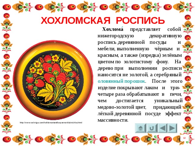 ХОХЛОМСКАЯ РОСПИСЬ  Хохлома ́   представляет собой нижегородскую декоративную роспись деревянной посуды и мебели, выполненную чёрным и красным, а также (изредка) зелёным цветом по золотистому фону. На дерево при выполнении росписи наносится не золотой, а серебряный оловянный порошок . После этого изделие покрывают лаком и три-четыре раза обрабатывают в печи, чем достигается уникальный медово-золотой цвет, придающий лёгкой деревянной посуде эффект массивности. http://www.ruskniga.com/hohloma-tarelka-panno-klubnichka.html 12 6 