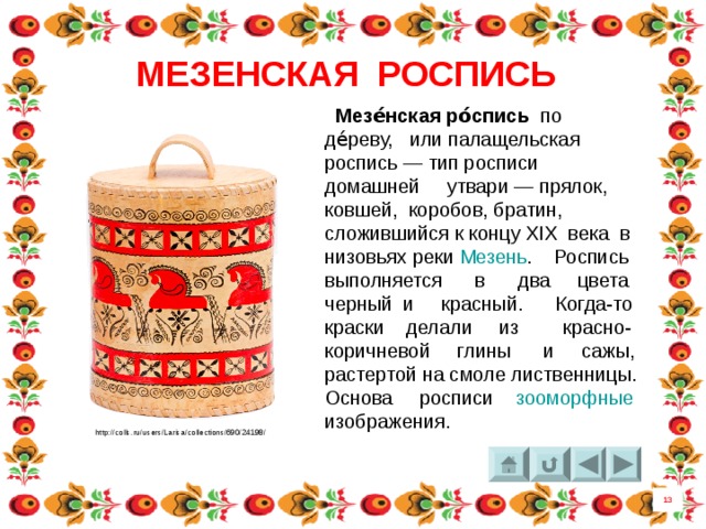 МЕЗЕНСКАЯ РОСПИСЬ  Мезе́нская ро́спись по де́реву, или палащельская роспись — тип росписи домашней утвари — прялок, ковшей, коробов, братин, сложившийся к концу XIX века  в низовьях реки  Мезень . Роспись выполняется в два цвета черный и красный. Когда-то краски делали из красно-коричневой глины и сажы, растертой на смоле лиственницы. Основа росписи зооморфные  изображения. http://colls.ru/users/Larisa/collections/690/24198/ 13 7 