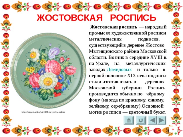 ЖОСТОВСКАЯ РОСПИСЬ  Жостовская  роспись  — народный промысел художественной росписи металлических подносов, существующий в деревне Жостово Мытищинского района Московской области. Возник в середине XVIII в. на Урале, на металлургических заводах  Демидовых  и только в первой половине XIX века подносы стали изготавливать в деревнях Московской губернии.  Роспись производится обычно по чёрному фону (иногда по красному, синему, зелёному, серебряному).Основной мотив росписи — цветочный букет. https://posuda-gid.ru/vidy/379-jostovskiy-podnos 14 8 