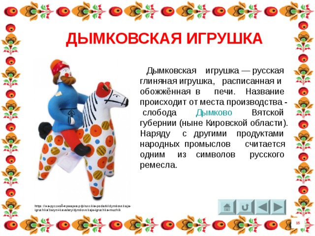 ДЫМКОВСКАЯ ИГРУШКА  Дымковская игрушка — русская глиняная игрушка, расписанная и обожжённая в печи. Название происходит от места производства -  слобода  Дымково Вятской губернии (ныне Кировской области). Наряду с другими продуктами народных промыслов считается одним из символов русского ремесла. https://на-русской-ярмарке.рф/russkie-podarki/dymkovskaja- igrushka/baryni-kavalery/dymkovskaja-igrushka-muzhik 15 8 