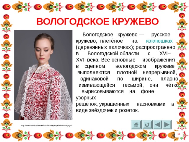 ВОЛОГОДСКОЕ КРУЖЕВО  Вологодское кружево — русское кружево, плетёное на коклюшках (деревянных палочках); распространено в  Вологодской области  с XVI–XVII века. Все основные изображения в сцепном вологодском кружеве выполняются плотной непрерывной, одинаковой по ширине, плавно извивающейся тесьмой, они чётко вырисовываются на фоне узорных решёток, украшенных насновками в виде звёздочек и розеток. http://madam-k.ru/tovar/kruzhevnaya-pelerina-barynya/ 16 8 