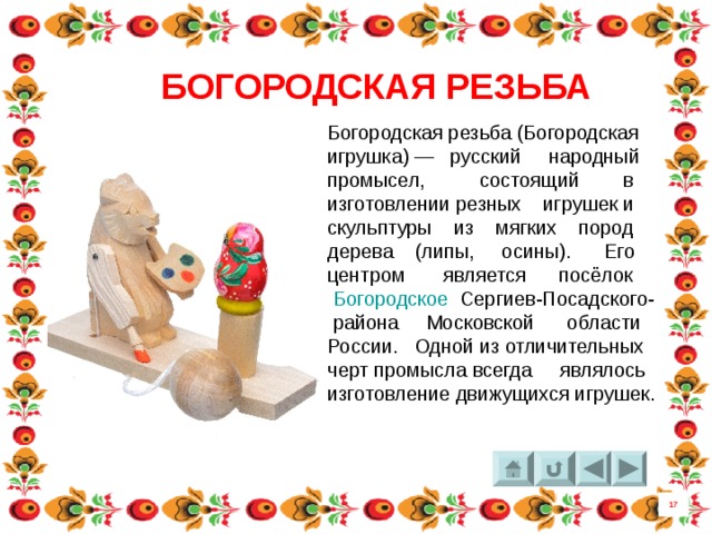 БОГОРОДСКАЯ РЕЗЬБА Богородская резьба (Богородская игрушка) — русский народный промысел, состоящий в изготовлении резных игрушек и скульптуры из мягких пород дерева (липы,  осины). Его центром является посёлок   Богородское   Сергиев-Посадского-  района  Московской области  России. Одной из отличительных черт промысла всегда являлось изготовление движущихся игрушек.  17 8 