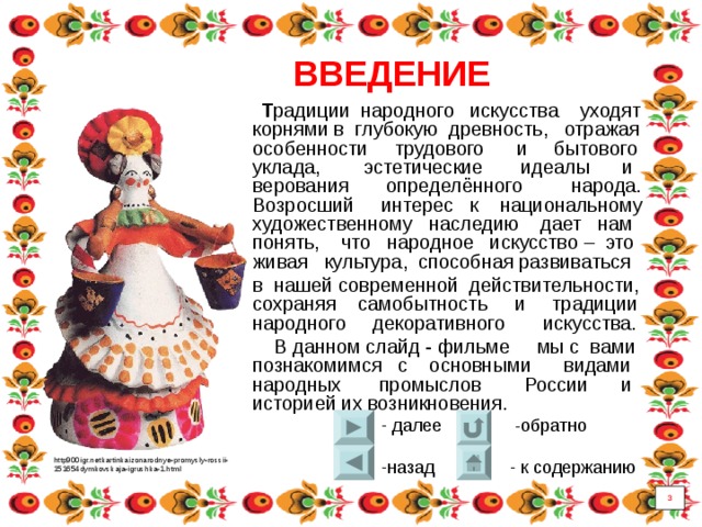 ВВЕДЕНИЕ  Т радиции народного искусства уходят корнями в глубокую древность, отражая особенности трудового и бытового уклада, эстетические идеалы и верования определённого народа.  Возросший интерес к национальному художественному наследию дает нам понять, что народное искусство – это живая культура, способная развиваться в нашей современной действительности, сохраняя самобытность и традиции народного декоративного искусства.  В данном слайд - фильме мы с вами познакомимся с основными видами народных промыслов России и историей их возникновения. http900igr.netkartinkaizonarodnye-promysly-rossii- 151654dymkovskaja-igrushka-1.html 3 3 
