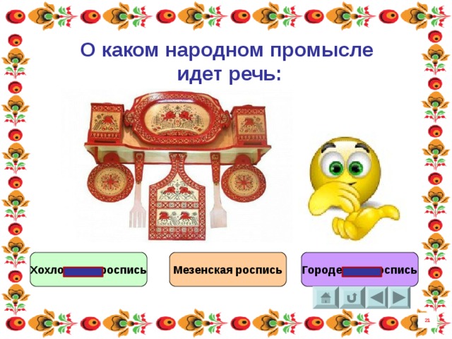 О каком народном промысле идет речь : Роспись волшебную эту Будем как книгу читать, В стройных её силуэтах Матушку Русь познавать. В строчках её можно встретить Птиц и Коне, мчащих вдаль. Лебедя если приметить Будет большой урожай.  Хохломская роспись Мезенская роспись Городецкая роспись 21 8 
