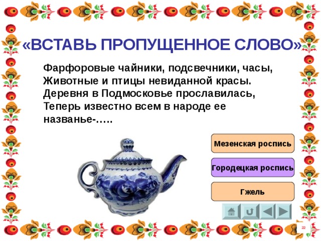 «ВСТАВЬ ПРОПУЩЕННОЕ СЛОВО» Фарфоровые чайники, подсвечники, часы, Животные и птицы невиданной красы. Деревня в Подмосковье прославилась, Теперь известно всем в народе ее названье-….. Мезенская роспись Городецкая роспись Гжель 22 8 