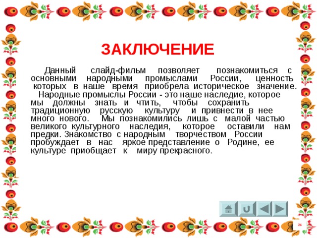 ЗАКЛЮЧЕНИЕ  Данный слайд-фильм позволяет познакомиться с основными народными промыслами России, ценность которых в наше время приобрела историческое значение. Народные промыслы России - это наше наследие, которое мы должны знать и чтить, чтобы сохранить традиционную русскую культуру и привнести в нее много нового. Мы познакомились лишь с малой частью великого культурного наследия, которое оставили нам предки. Знакомство с народным творчеством России пробуждает в нас яркое представление о Родине, ее культуре приобщает к миру прекрасного. 24 8 